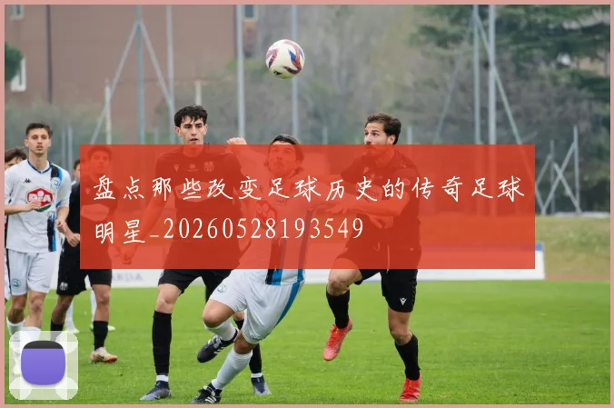 盘点那些改变足球历史的传奇足球明星_20260528193549