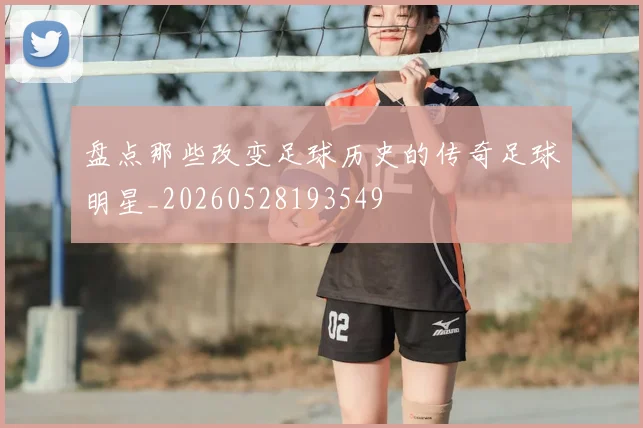 盘点那些改变足球历史的传奇足球明星_20260528193549