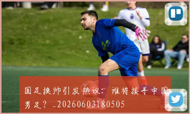国足换帅引发热议：谁将接手中国男足？_20260603180505