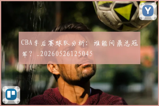CBA季后赛球队分析：谁能问鼎总冠军？_20260526125045