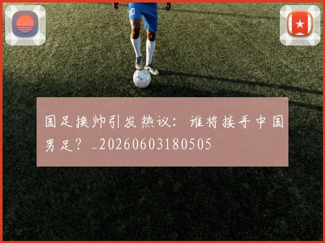 国足换帅引发热议：谁将接手中国男足？_20260603180505