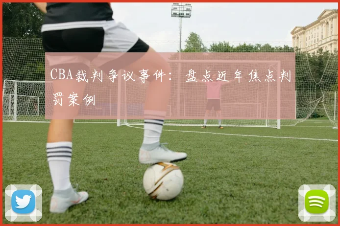 CBA裁判争议事件：盘点近年焦点判罚案例
