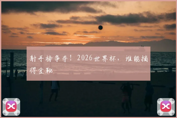 射手榜争夺！2026世界杯，谁能摘得金靴