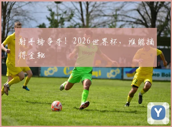 射手榜争夺！2026世界杯，谁能摘得金靴