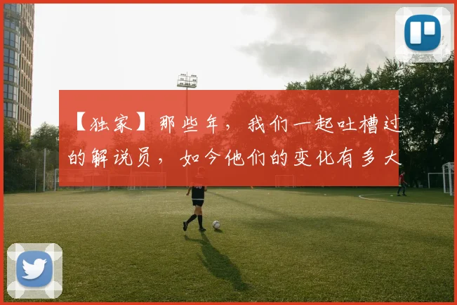【独家】那些年，我们一起吐槽过的解说员，如今他们的变化有多大_20260530144107_20260702173239