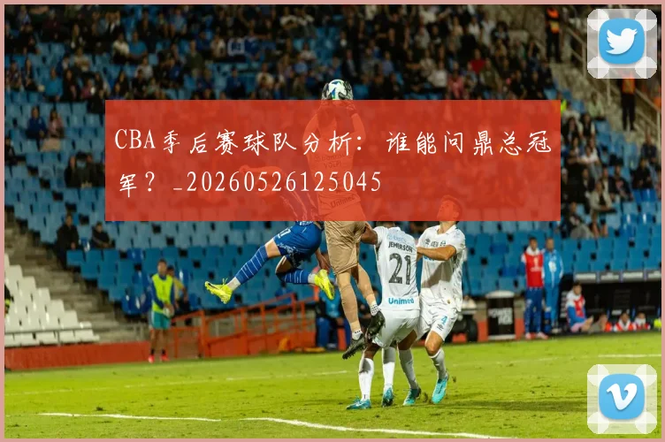CBA季后赛球队分析：谁能问鼎总冠军？_20260526125045