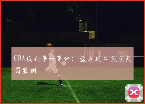 CBA裁判争议事件:盘点近年焦点判罚案例