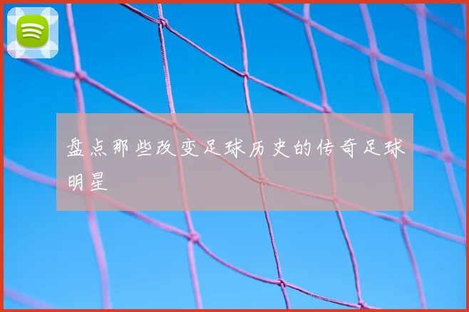 盘点那些改变足球历史的传奇足球明星
